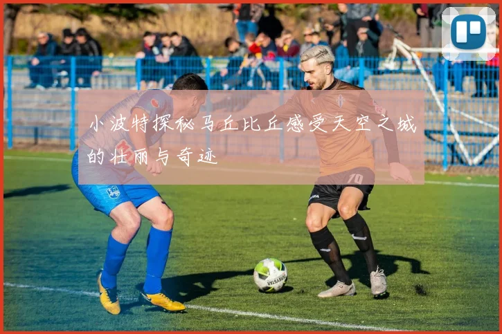 小波特探秘马丘比丘感受天空之城的壮丽与奇迹